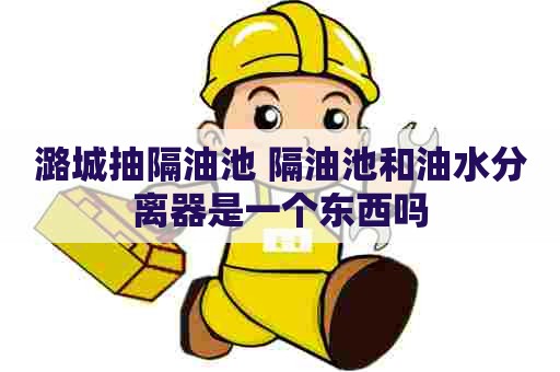 潞城抽隔油池 隔油池和油水分离器是一个东西吗