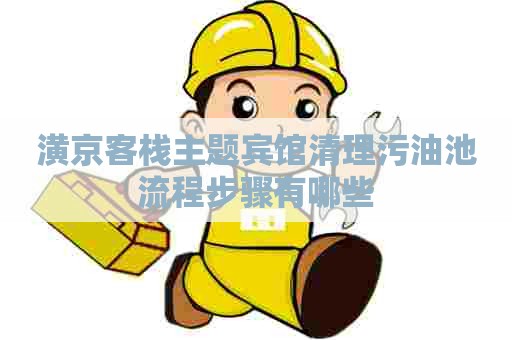 潢京客栈主题宾馆清理污油池流程步骤有哪些 潢京客栈主题宾馆清理污油池流程步骤有哪些