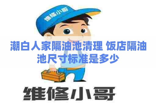 潮白人家隔油池清理 饭店隔油池尺寸标准是多少