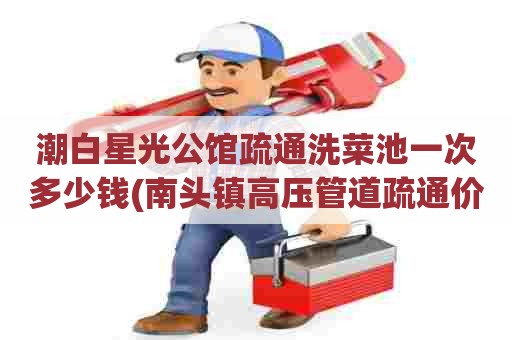 潮白星光公馆疏通洗菜池一次多少钱(南头镇高压管道疏通价格是多少)