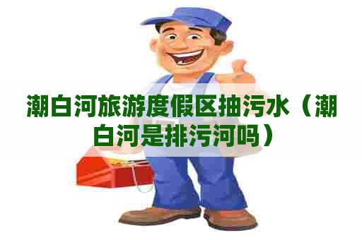 潮白河旅游度假区抽污水(潮白河是排污河吗) 潮白河旅游度假区抽污水(潮白河是排污河吗)