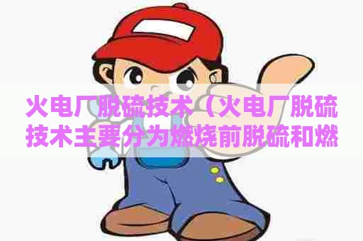 火电厂脱硫技术（火电厂脱硫技术主要分为燃烧前脱硫和燃烧后脱硫两大类）