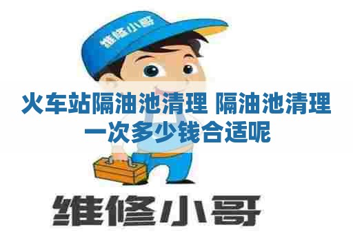 火车站隔油池清理 隔油池清理一次多少钱合适呢