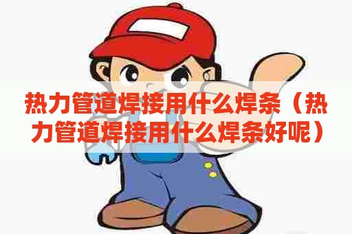 热力管道焊接用什么焊条（热力管道焊接用什么焊条好呢）