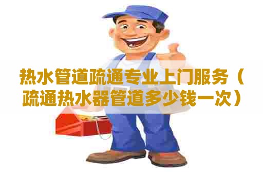 热水管道疏通专业上门服务（疏通热水器管道多少钱一次）