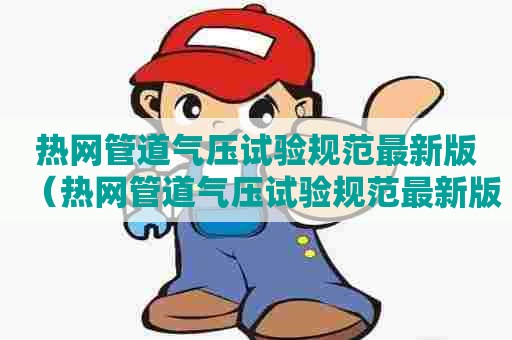 热网管道气压试验规范最新版(热网管道气压试验规范最新版本) 热网管道气压试验规范最新版(热网管道气压试验规范最新版本)