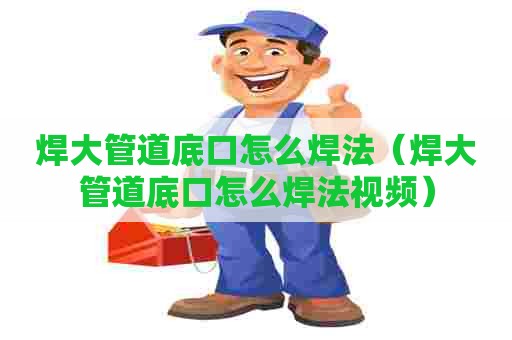 焊大管道底口怎么焊法（焊大管道底口怎么焊法视频）