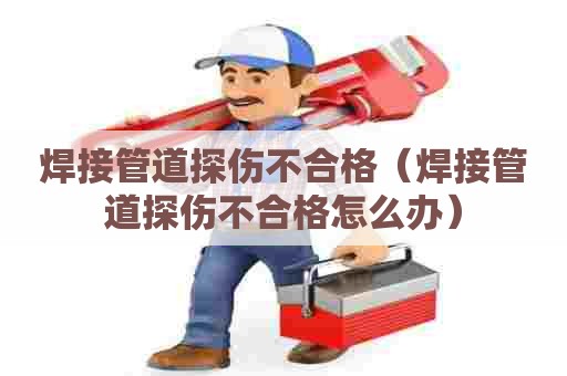 焊接管道探伤不合格（焊接管道探伤不合格怎么办）