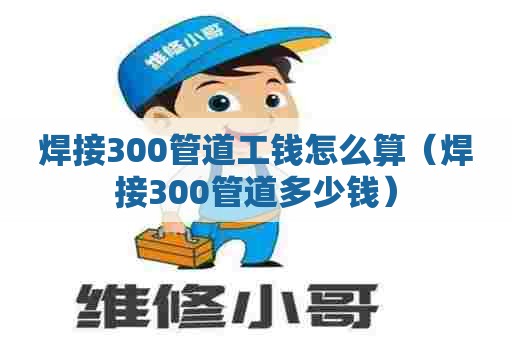 焊接300管道工钱怎么算（焊接300管道多少钱）