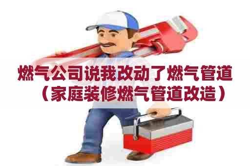 燃气公司说我改动了燃气管道（家庭装修燃气管道改造）