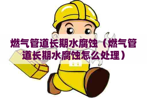 燃气管道长期水腐蚀（燃气管道长期水腐蚀怎么处理）