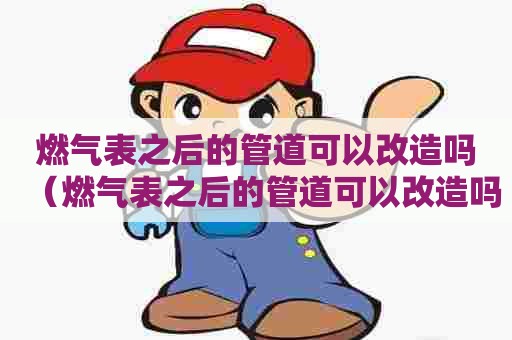 燃气表之后的管道可以改造吗（燃气表之后的管道可以改造吗视频）