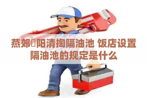 燕郊泃阳清掏隔油池 饭店设置隔油池的规定是什么