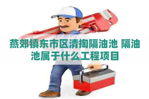 燕郊镇东市区清掏隔油池 隔油池属于什么工程项目