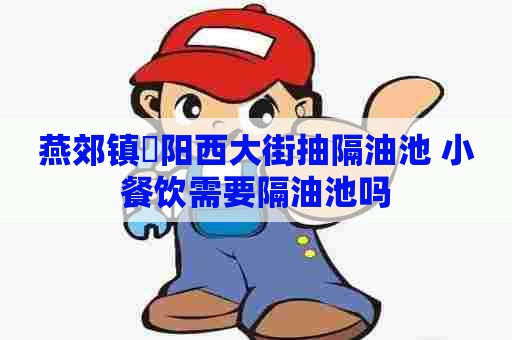 燕郊镇泃阳西大街抽隔油池 小餐饮需要隔油池吗