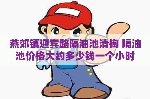 燕郊镇迎宾路隔油池清掏 隔油池价格大约多少钱一个小时