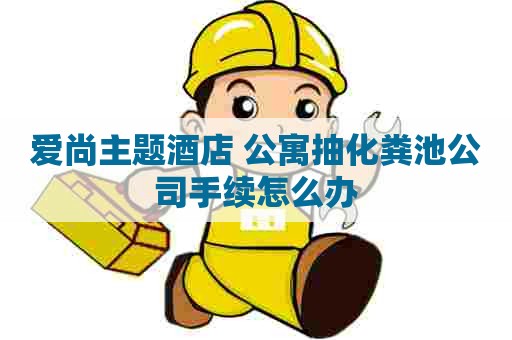 爱尚主题酒店+公寓抽化粪池公司手续怎么办