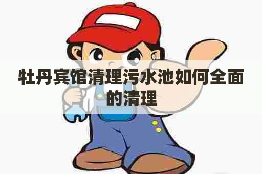 牡丹宾馆清理污水池如何全面的清理