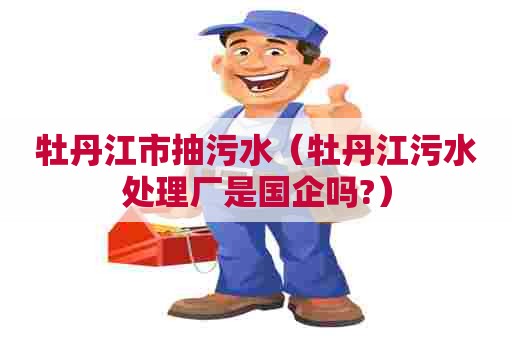 牡丹江市抽污水（牡丹江污水处理厂是国企吗?）