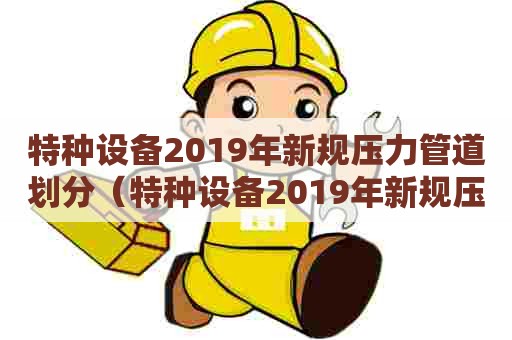 特种设备2019年新规压力管道划分（特种设备2019年新规压力管道划分标准）