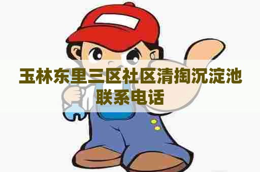 玉林东里三区社区清掏沉淀池联系电话 玉林东里三区社区清掏沉淀池联系电话