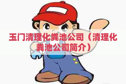 玉门清理化粪池公司（清理化粪池公司简介）