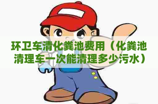 环卫车清化粪池费用（化粪池清理车一次能清理多少污水）