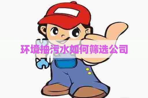 环境抽污水如何筛选公司