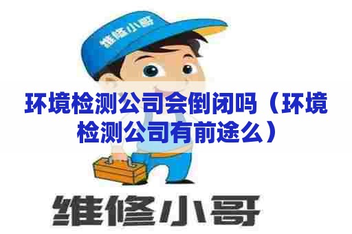 环境检测公司会倒闭吗（环境检测公司有前途么）