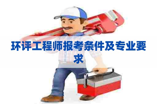 环评工程师报考条件及专业要求