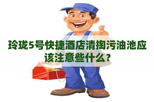 玲珑5号快捷酒店清掏污油池应该注意些什么？