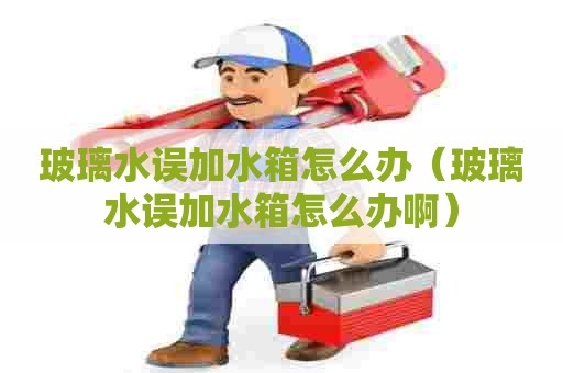 玻璃水误加水箱怎么办（玻璃水误加水箱怎么办啊）