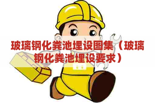 玻璃钢化粪池埋设图集（玻璃钢化粪池埋设要求）