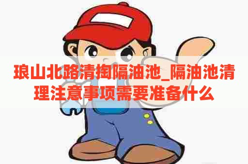 琅山北路清掏隔油池_隔油池清理注意事项需要准备什么