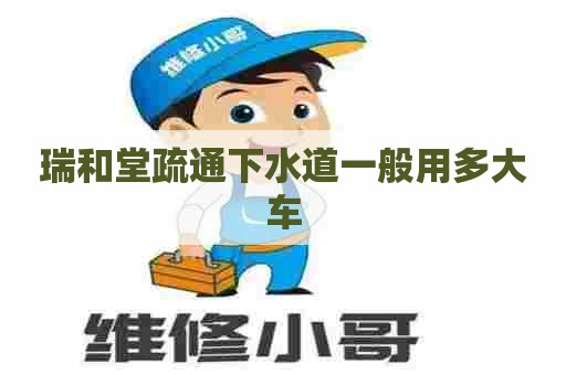 瑞和堂疏通下水道一般用多大车
