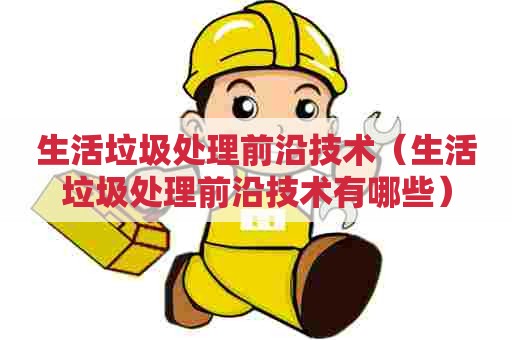 生活垃圾处理前沿技术（生活垃圾处理前沿技术有哪些）