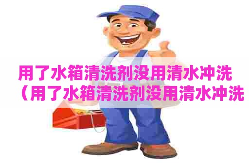 用了水箱清洗剂没用清水冲洗（用了水箱清洗剂没用清水冲洗会怎么样）