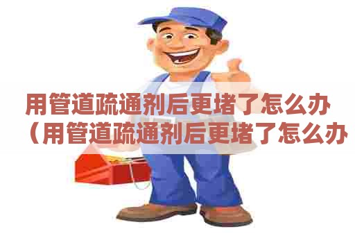 用管道疏通剂后更堵了怎么办（用管道疏通剂后更堵了怎么办呢）