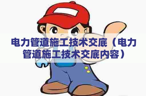 电力管道施工技术交底(电力管道施工技术交底内容) 电力管道施工技术交底(电力管道施工技术交底内容)