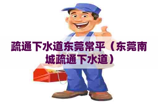 疏通下水道东莞常平（东莞南城疏通下水道）