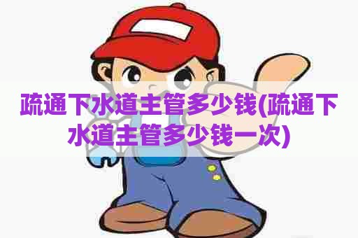疏通下水道主管多少钱(疏通下水道主管多少钱一次)