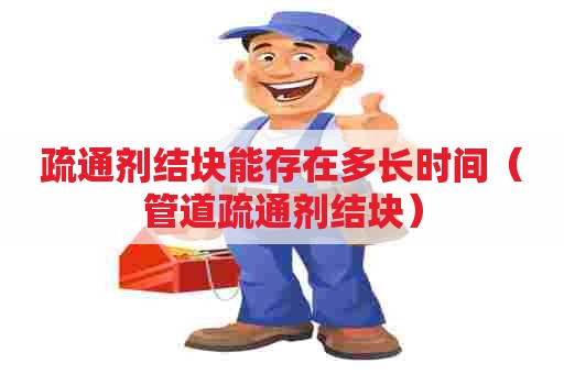 疏通剂结块能存在多长时间（管道疏通剂结块）