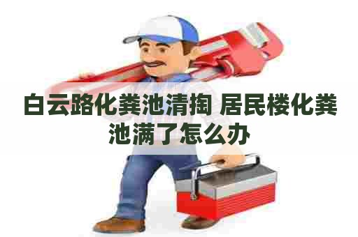 白云路化粪池清掏 居民楼化粪池满了怎么办