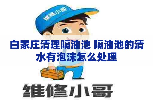 白家庄清理隔油池 隔油池的清水有泡沫怎么处理
