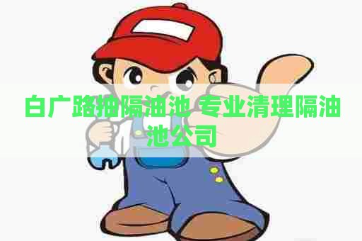 白广路抽隔油池 专业清理隔油池公司