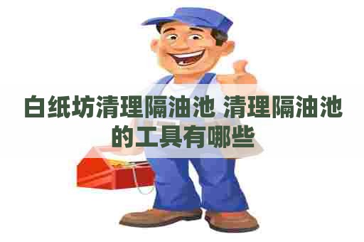 白纸坊清理隔油池 清理隔油池的工具有哪些