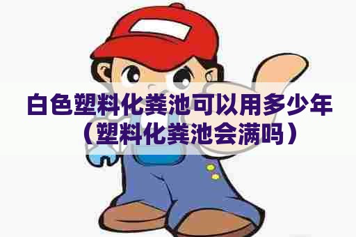 白色塑料化粪池可以用多少年（塑料化粪池会满吗）