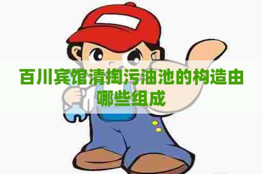 百川宾馆清掏污油池的构造由哪些组成