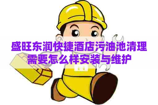 盛旺东润快捷酒店污油池清理需要怎么样安装与维护