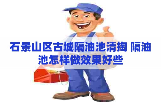 石景山区古城隔油池清掏 隔油池怎样做效果好些
